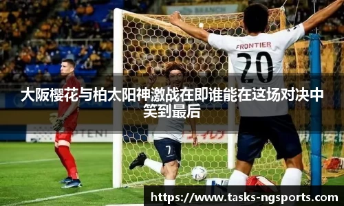 大阪樱花与柏太阳神激战在即谁能在这场对决中笑到最后