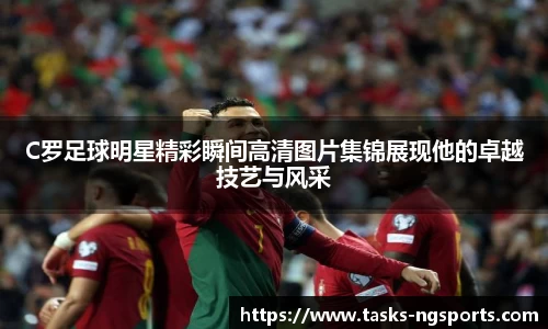 C罗足球明星精彩瞬间高清图片集锦展现他的卓越技艺与风采